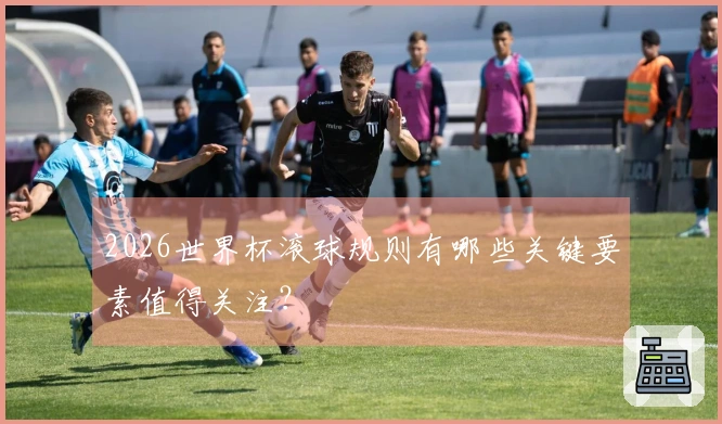 2026世界杯滚球规则有哪些关键要素值得关注？