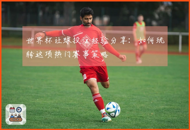 世界杯让球投注经验分享：如何玩转这项热门赛事策略